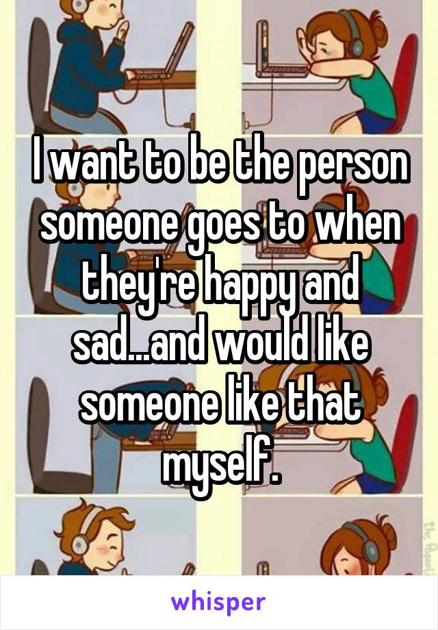I want to be the person someone goes to when they're happy and sad...and would like someone like that myself.