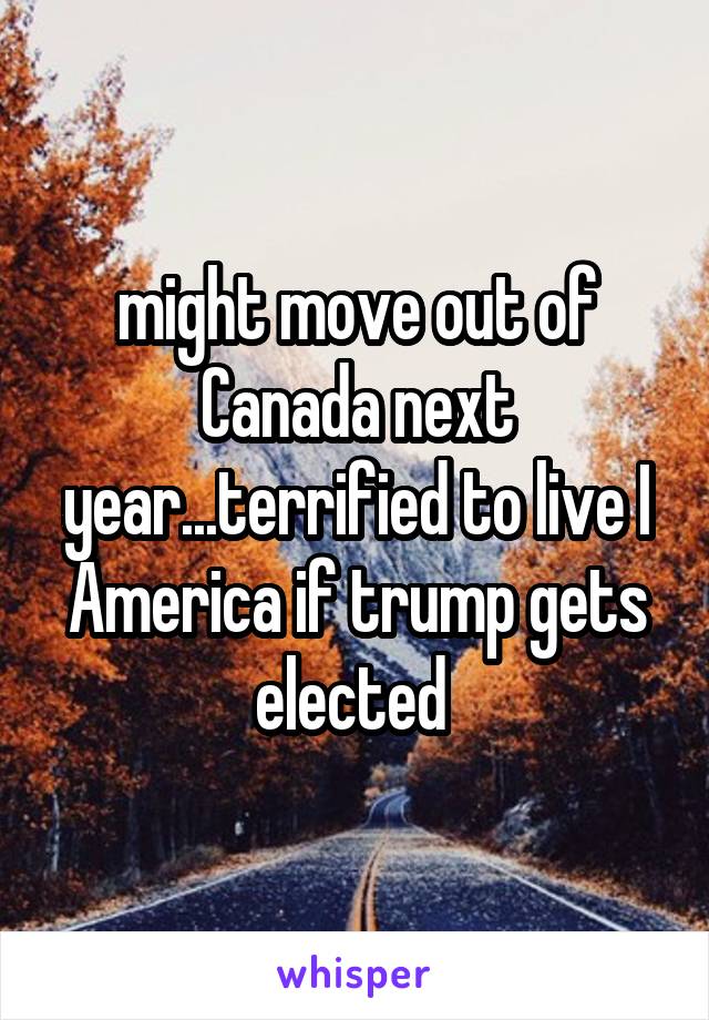 might move out of Canada next year...terrified to live I America if trump gets elected 