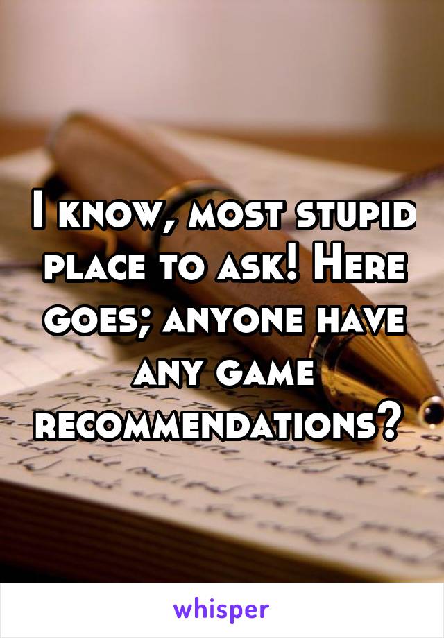 I know, most stupid place to ask! Here goes; anyone have any game recommendations? 