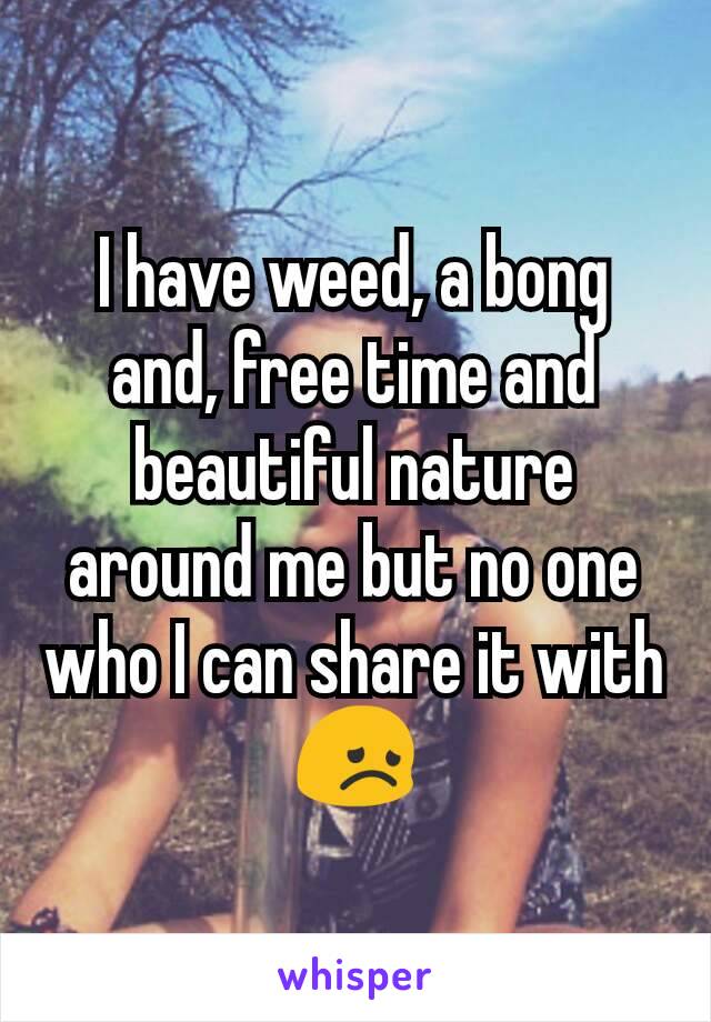 I have weed, a bong and, free time and beautiful nature around me but no one who I can share it with😞