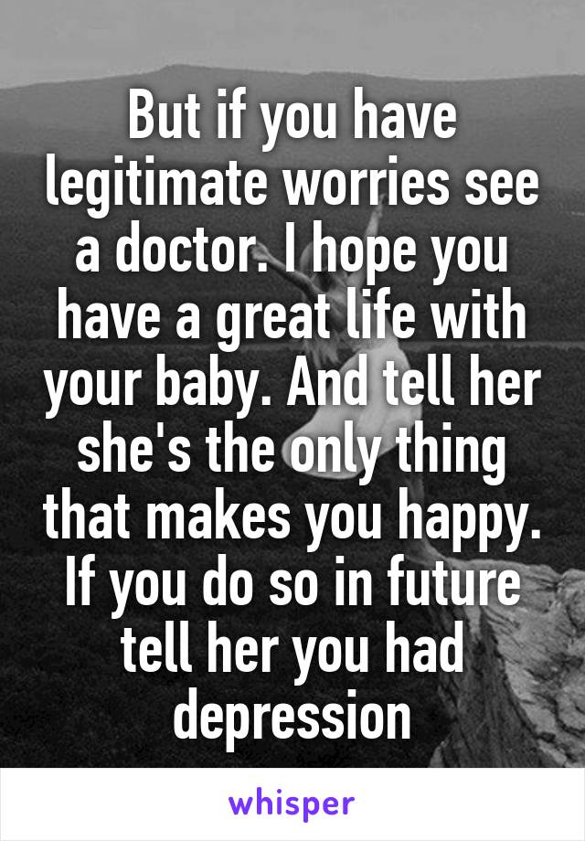 But if you have legitimate worries see a doctor. I hope you have a great life with your baby. And tell her she's the only thing that makes you happy. If you do so in future tell her you had depression