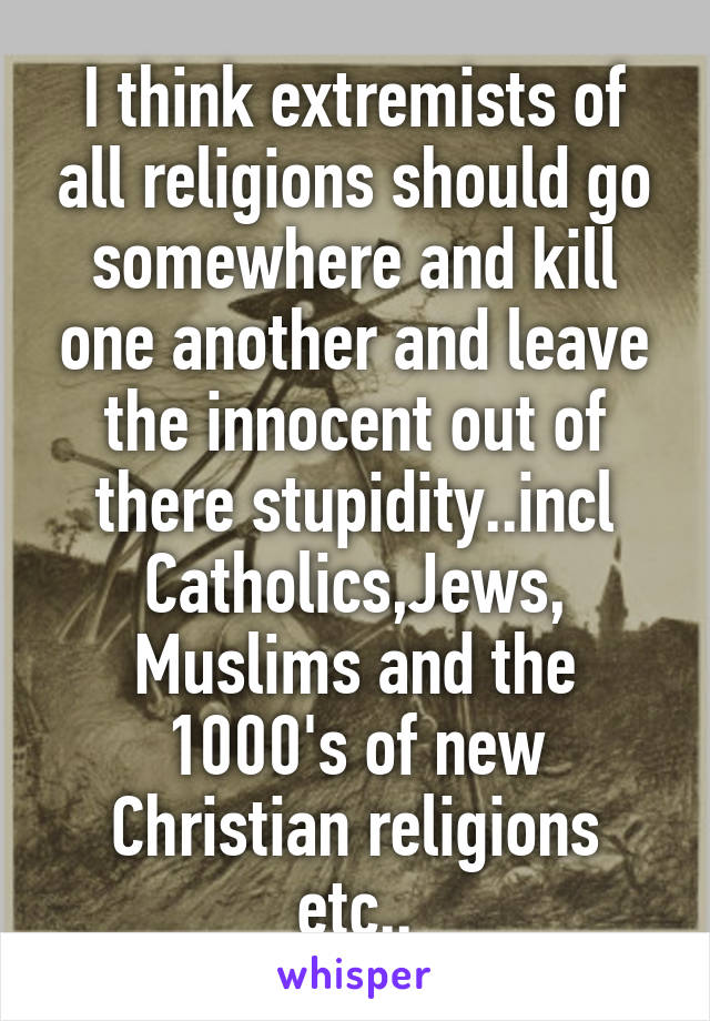 I think extremists of all religions should go somewhere and kill one another and leave the innocent out of there stupidity..incl Catholics,Jews, Muslims and the 1000's of new Christian religions etc..