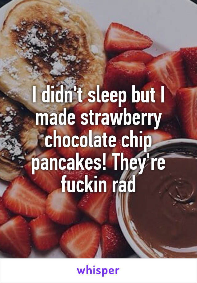 I didn't sleep but I made strawberry chocolate chip pancakes! They're fuckin rad