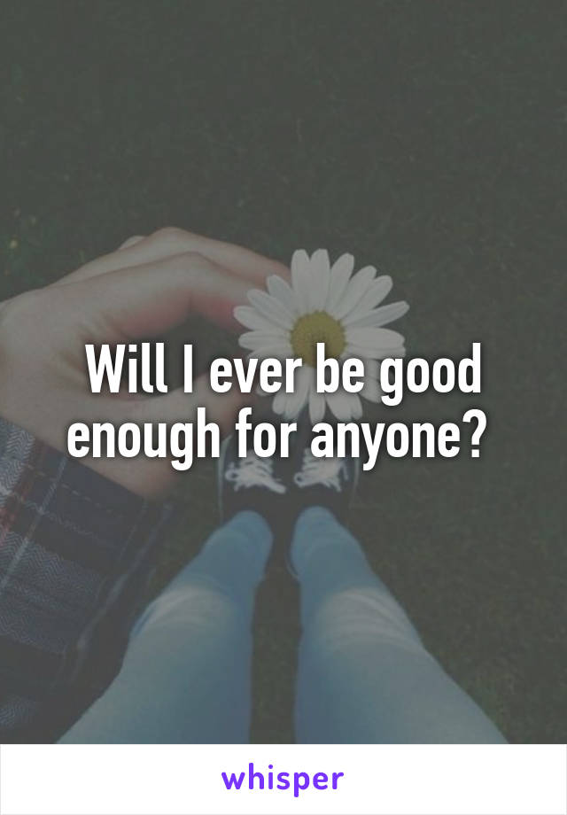 Will I ever be good enough for anyone? 