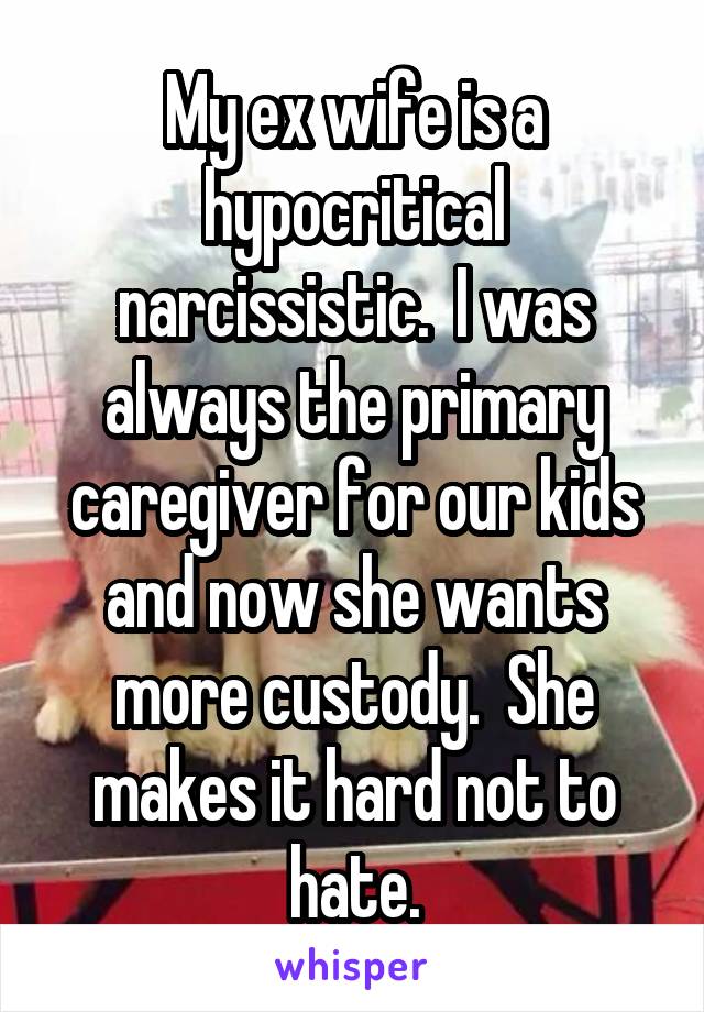My ex wife is a hypocritical narcissistic.  I was always the primary caregiver for our kids and now she wants more custody.  She makes it hard not to hate.