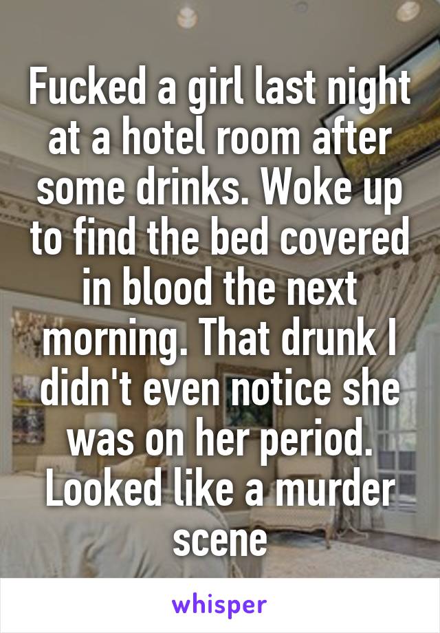 Fucked a girl last night at a hotel room after some drinks. Woke up to find the bed covered in blood the next morning. That drunk I didn't even notice she was on her period. Looked like a murder scene