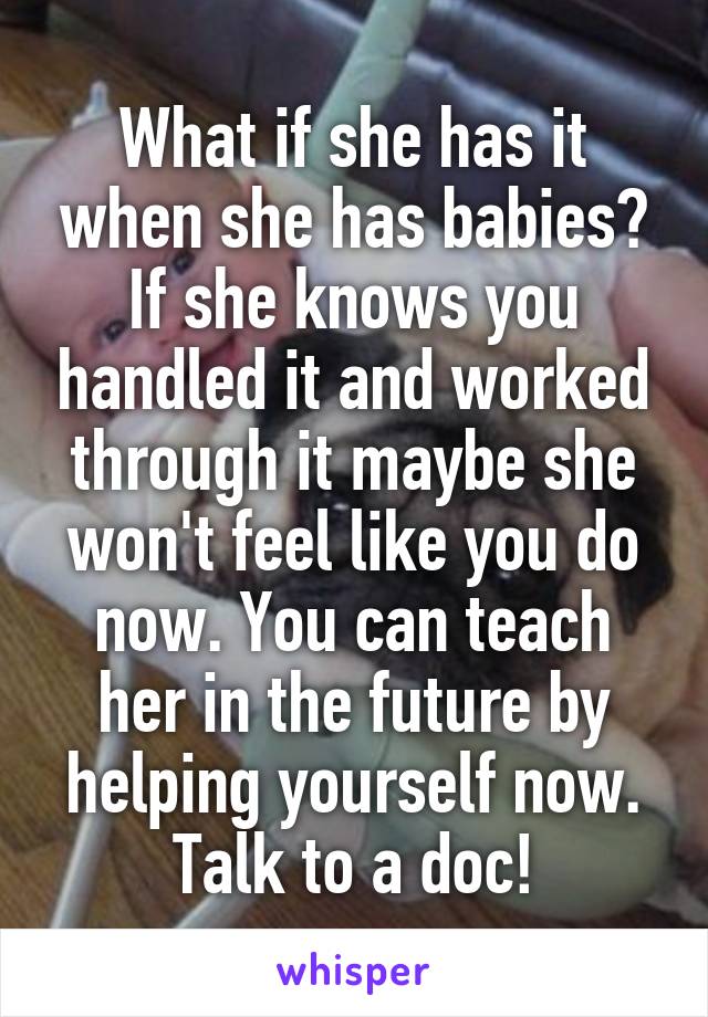 What if she has it when she has babies? If she knows you handled it and worked through it maybe she won't feel like you do now. You can teach her in the future by helping yourself now. Talk to a doc!