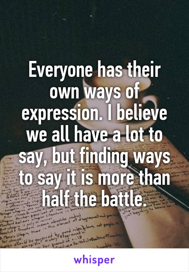 Everyone has their own ways of expression. I believe we all have a lot to say, but finding ways to say it is more than half the battle.