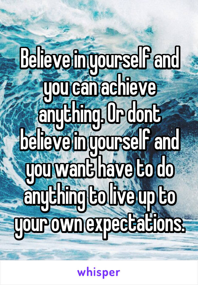 Believe in yourself and you can achieve anything. Or dont believe in yourself and you want have to do anything to live up to your own expectations.