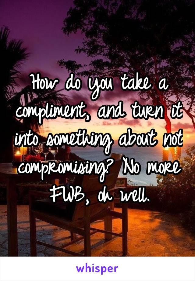 How do you take a compliment, and turn it into something about not compromising? No more FWB, oh well.
