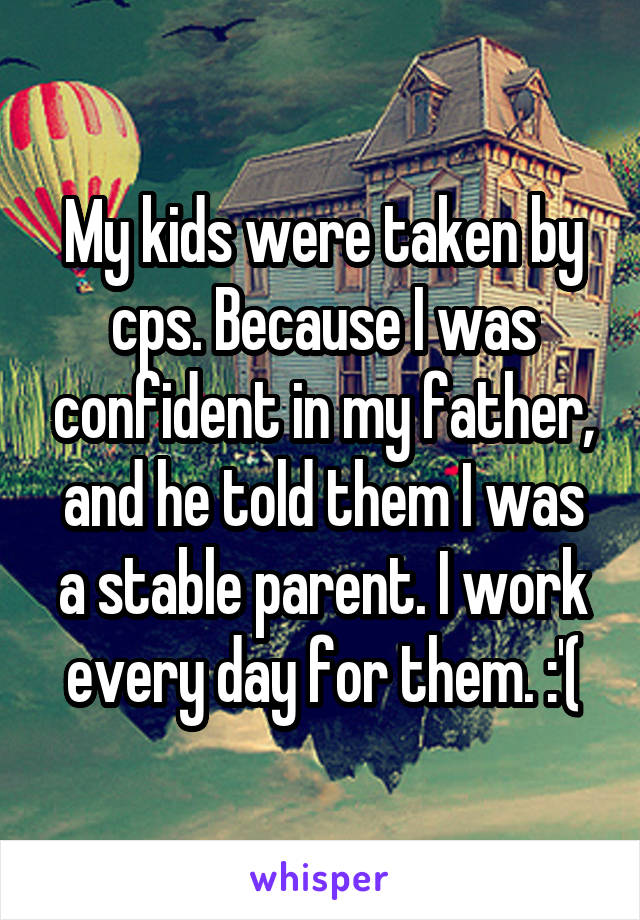 My kids were taken by cps. Because I was confident in my father, and he told them I was a stable parent. I work every day for them. :'(