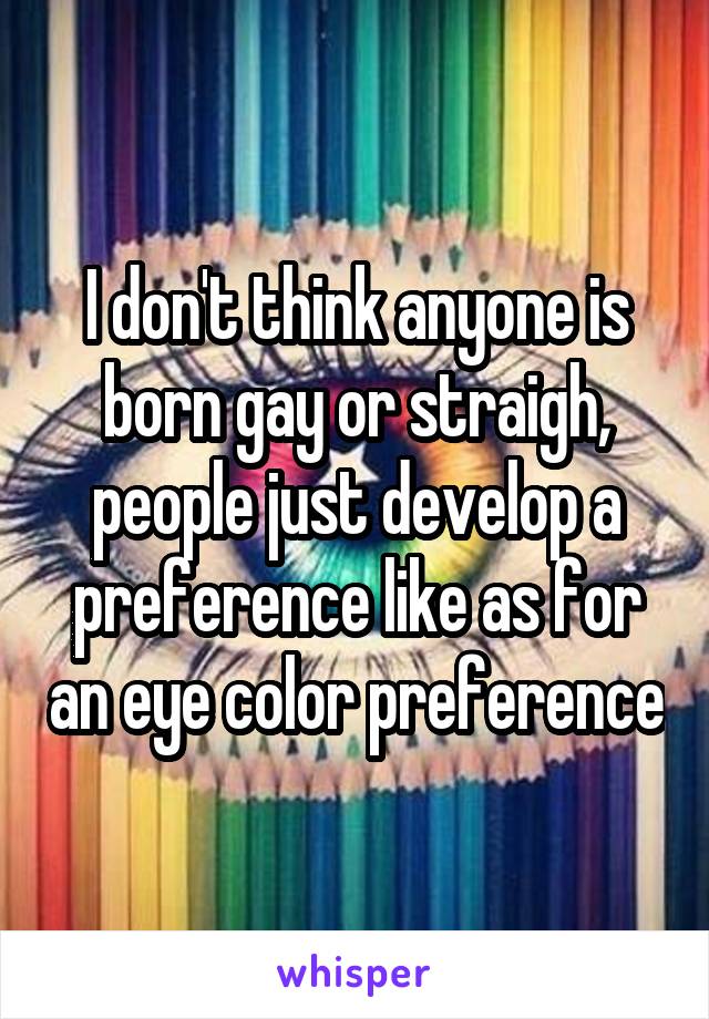 I don't think anyone is born gay or straigh, people just develop a preference like as for an eye color preference