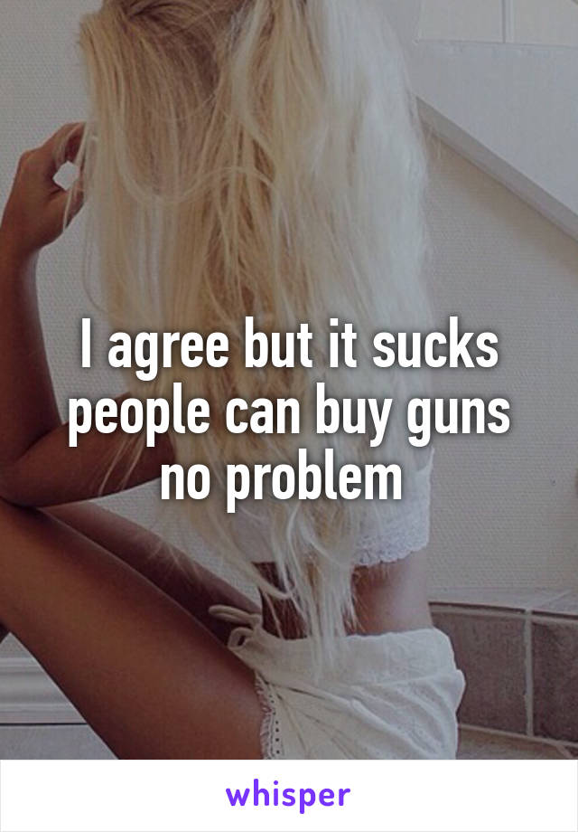 I agree but it sucks people can buy guns no problem 