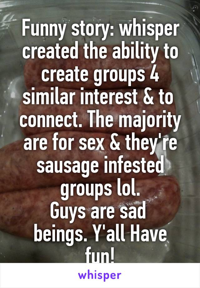 Funny story: whisper created the ability to create groups 4 similar interest & to  connect. The majority are for sex & they're sausage infested groups lol.
Guys are sad 
beings. Y'all Have fun!