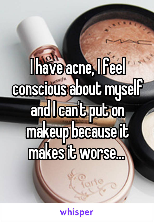 I have acne, I feel conscious about myself and I can't put on makeup because it makes it worse... 