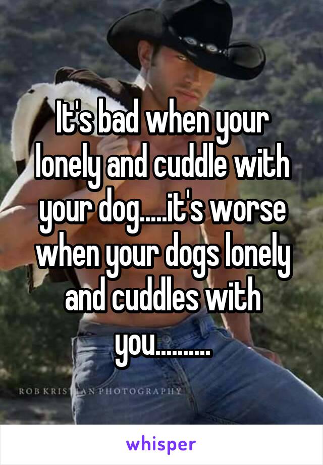 It's bad when your lonely and cuddle with your dog.....it's worse when your dogs lonely and cuddles with you..........