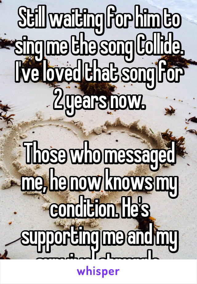 Still waiting for him to sing me the song Collide. I've loved that song for 2 years now.

Those who messaged me, he now knows my condition. He's supporting me and my survival struggle.