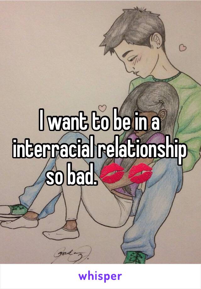I want to be in a interracial relationship so bad.💋💋