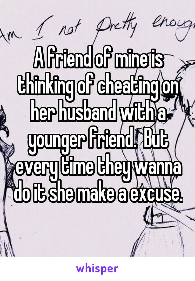 A friend of mine is thinking of cheating on her husband with a younger friend.  But every time they wanna do it she make a excuse.  