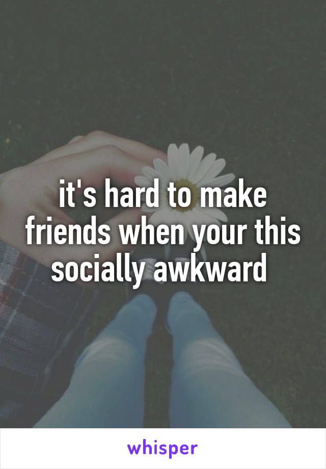 it's hard to make friends when your this socially awkward 