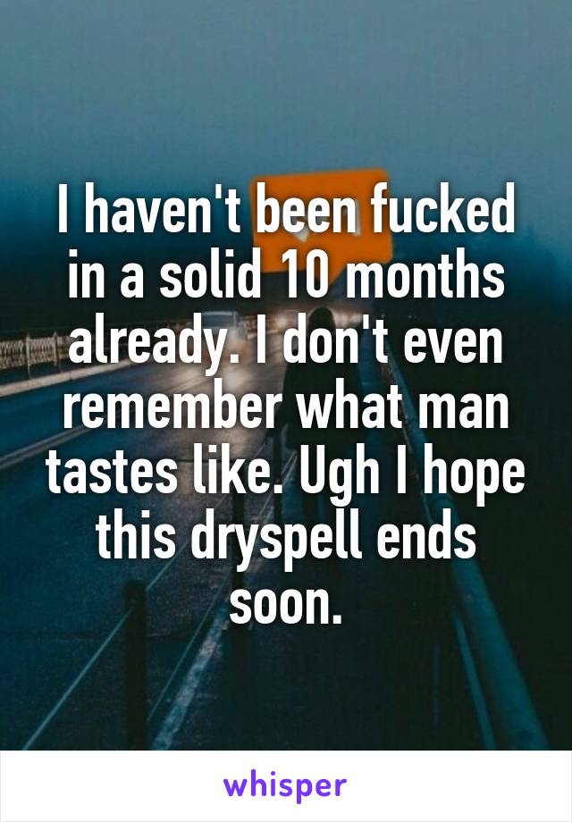 I haven't been fucked in a solid 10 months already. I don't even remember what man tastes like. Ugh I hope this dryspell ends soon.