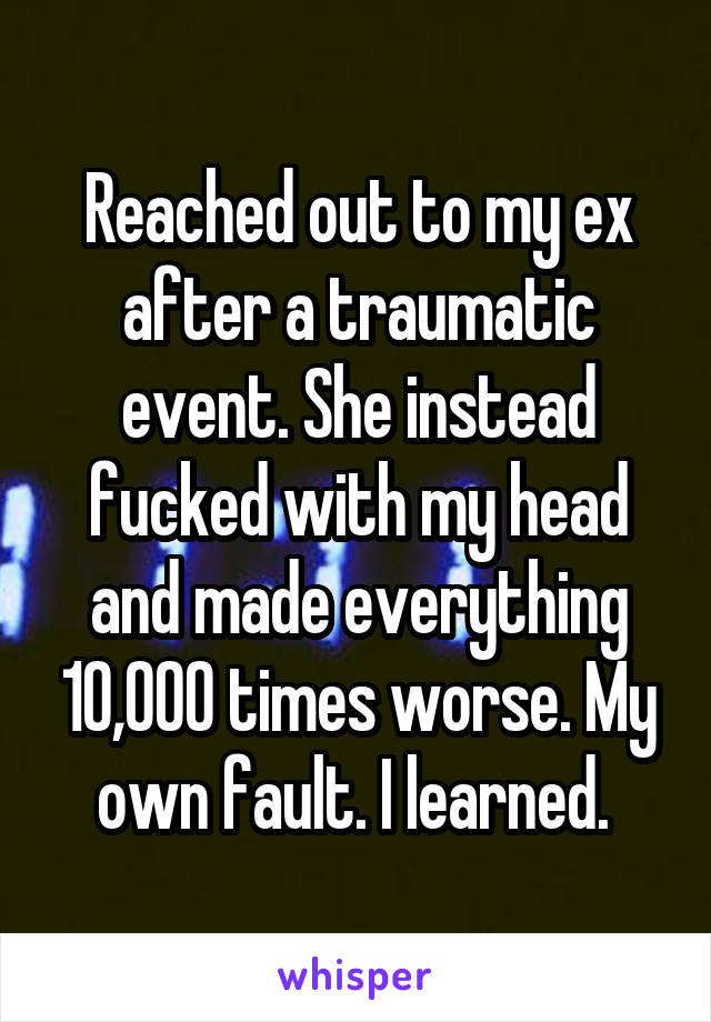 Reached out to my ex after a traumatic event. She instead fucked with my head and made everything 10,000 times worse. My own fault. I learned. 