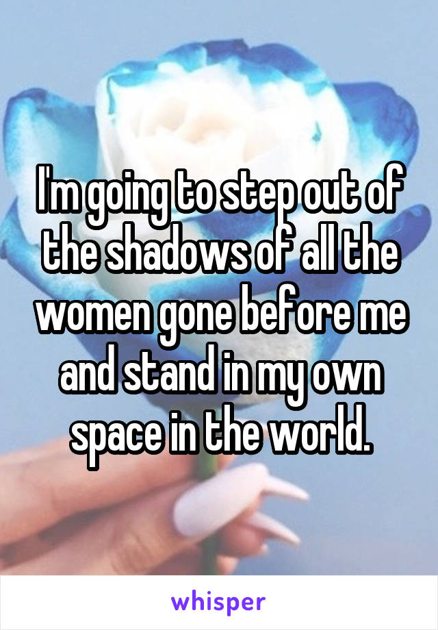 I'm going to step out of the shadows of all the women gone before me and stand in my own space in the world.