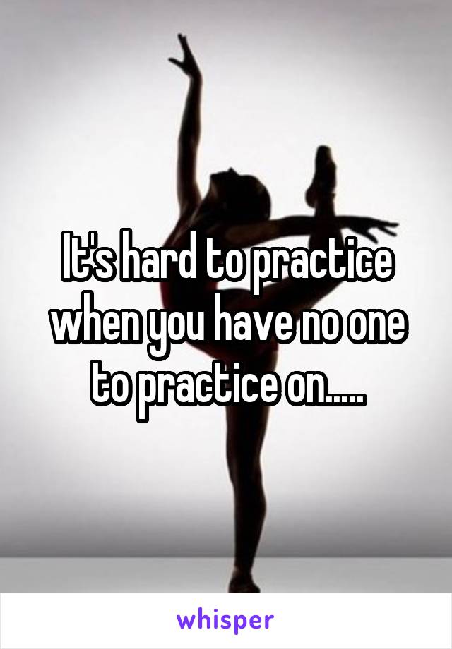 It's hard to practice when you have no one to practice on.....