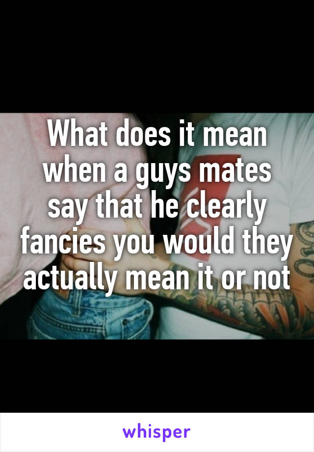 What does it mean when a guys mates say that he clearly fancies you would they actually mean it or not 