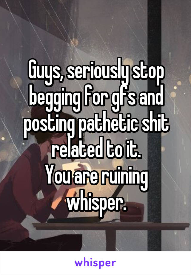 Guys, seriously stop begging for gfs and posting pathetic shit related to it.
You are ruining whisper.