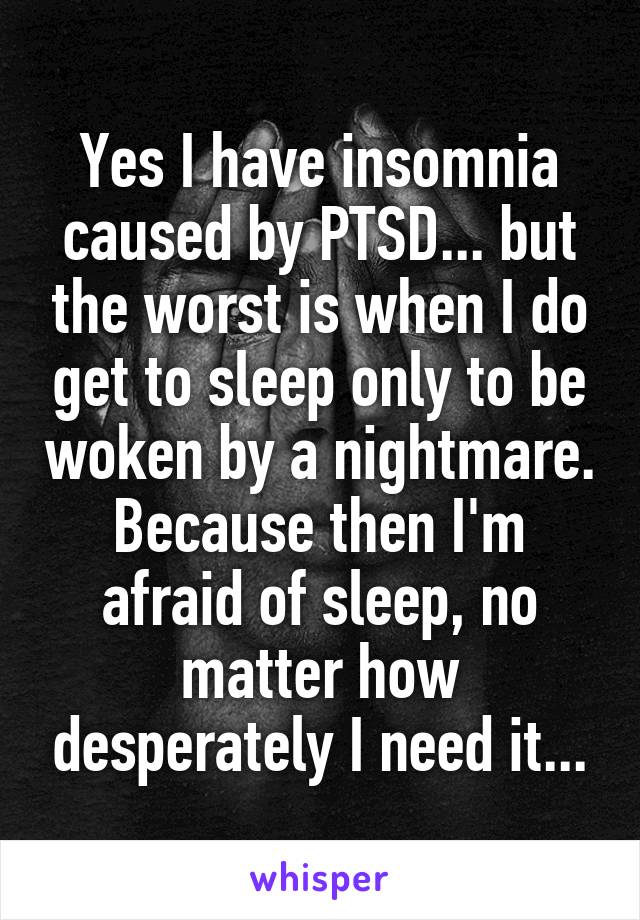 Yes I have insomnia caused by PTSD... but the worst is when I do get to sleep only to be woken by a nightmare. Because then I'm afraid of sleep, no matter how desperately I need it...