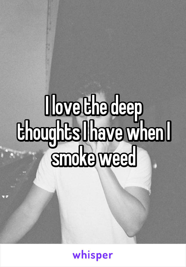 I love the deep thoughts I have when I smoke weed