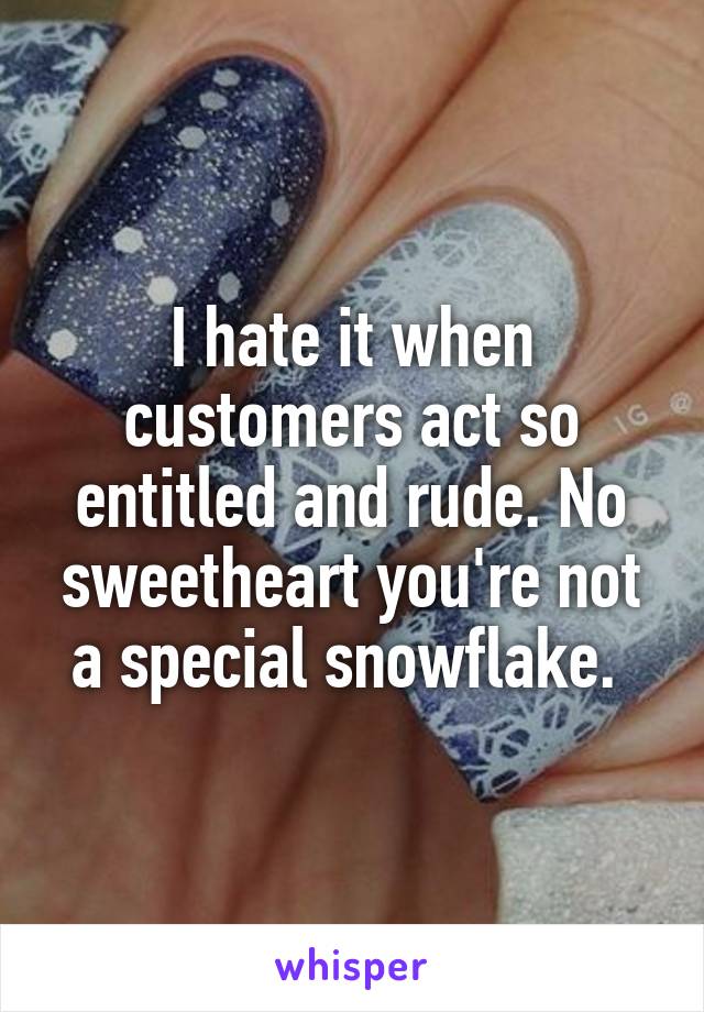 I hate it when customers act so entitled and rude. No sweetheart you're not a special snowflake. 