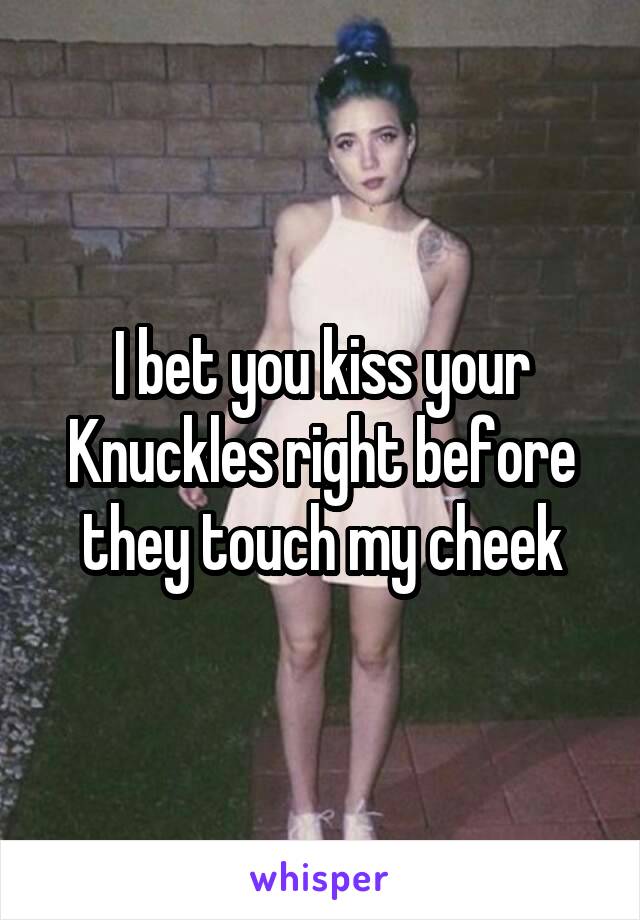 I bet you kiss your Knuckles right before they touch my cheek