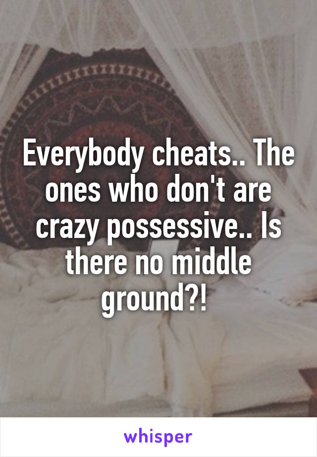 Everybody cheats.. The ones who don't are crazy possessive.. Is there no middle ground?! 