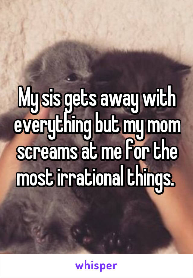My sis gets away with everything but my mom screams at me for the most irrational things. 