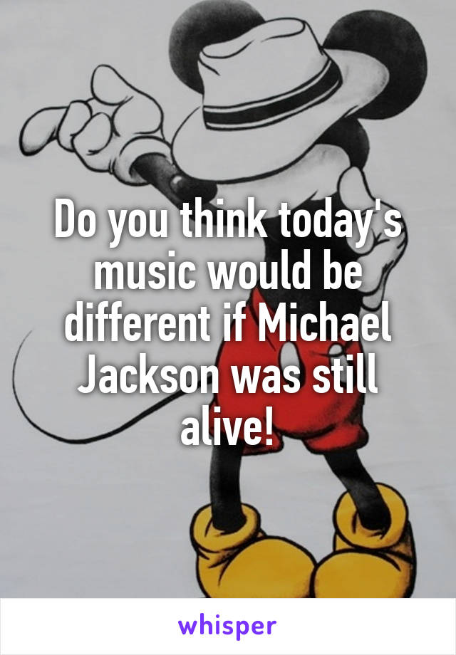 Do you think today's music would be different if Michael Jackson was still alive!