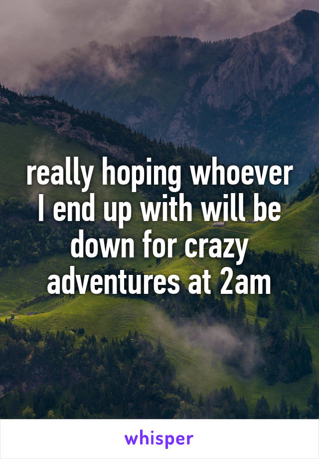 really hoping whoever I end up with will be down for crazy adventures at 2am
