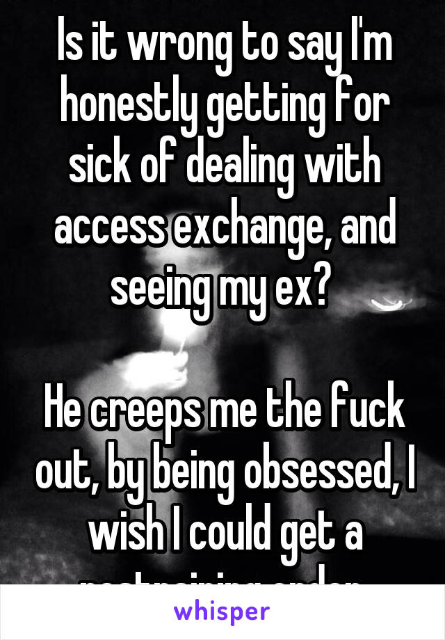 Is it wrong to say I'm honestly getting for sick of dealing with access exchange, and seeing my ex? 

He creeps me the fuck out, by being obsessed, I wish I could get a restraining order.