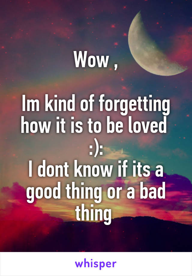 Wow ,

Im kind of forgetting how it is to be loved 
:):
I dont know if its a good thing or a bad thing 