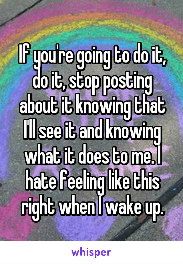 If you're going to do it, do it, stop posting about it knowing that I'll see it and knowing what it does to me. I hate feeling like this right when I wake up.