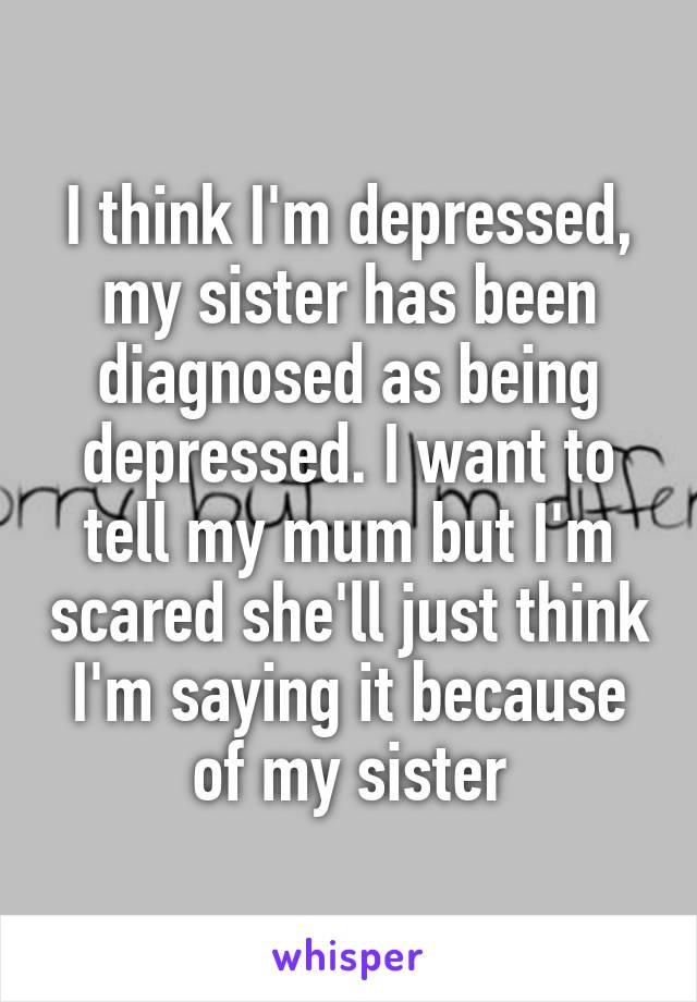 I think I'm depressed, my sister has been diagnosed as being depressed. I want to tell my mum but I'm scared she'll just think I'm saying it because of my sister
