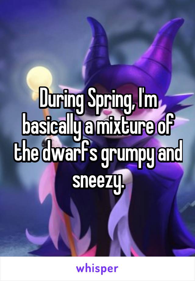 During Spring, I'm basically a mixture of the dwarfs grumpy and sneezy.