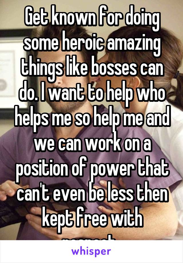Get known for doing some heroic amazing things like bosses can do. I want to help who helps me so help me and we can work on a position of power that can't even be less then kept free with respect. 