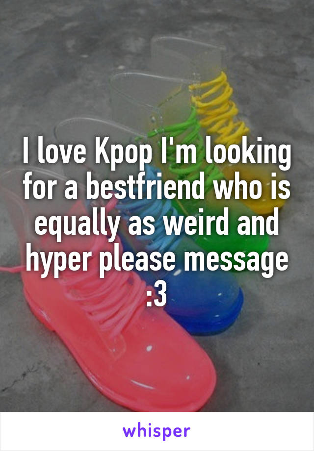 I love Kpop I'm looking for a bestfriend who is equally as weird and hyper please message :3