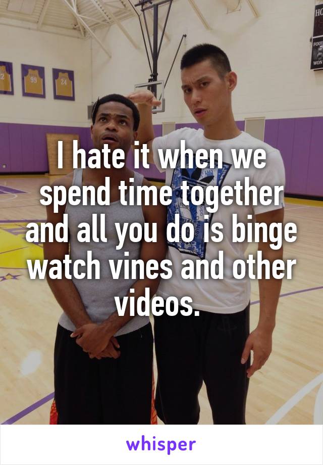 I hate it when we spend time together and all you do is binge watch vines and other videos. 
