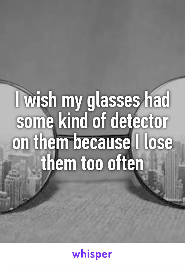 I wish my glasses had some kind of detector on them because I lose them too often