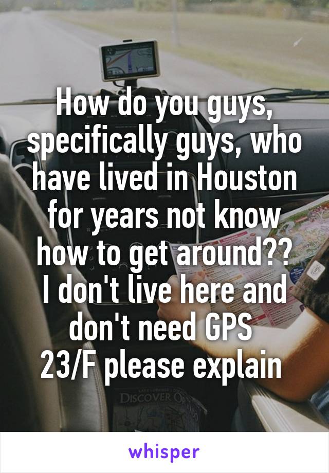 How do you guys, specifically guys, who have lived in Houston for years not know how to get around??
I don't live here and don't need GPS 
23/F please explain 