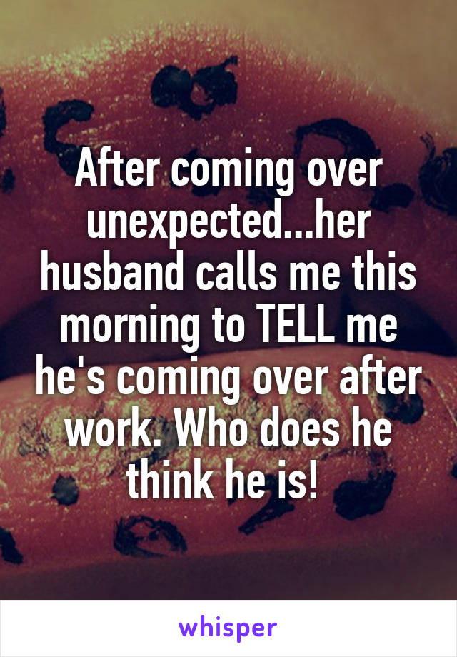 After coming over unexpected...her husband calls me this morning to TELL me he's coming over after work. Who does he think he is! 