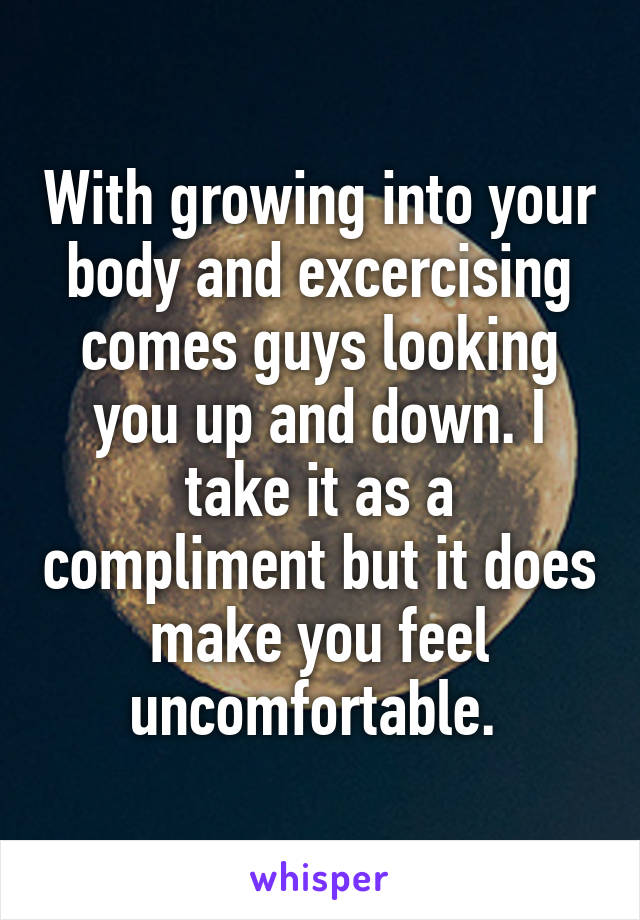 With growing into your body and excercising comes guys looking you up and down. I take it as a compliment but it does make you feel uncomfortable. 